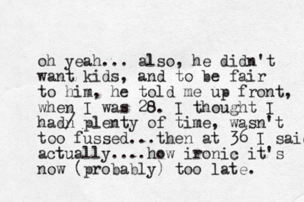oh yeah... also, he didn't want kids, and to be fair to him, he told me up front, when I was 28. I thought I hadn / plenty of time, wasn't too fussed...then at 36 I said actually....how ironic it's now (probably) too late. 