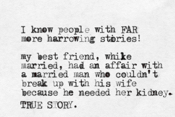 I know people with FAR more harrowing stiries o ! my best friend , whike l l married, had an affair with a married man who couldn't break up with his wife because he needed her kidney. TRUE STORY.