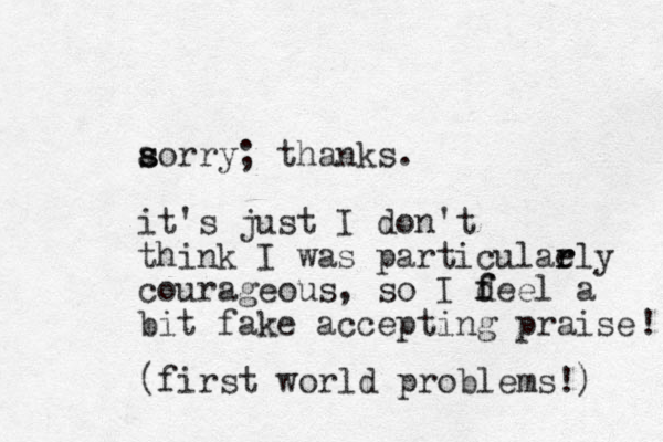 aorry s s ; thanks. it's just I don't think I was particulaely r r courageous, so I d f feel a bit fake accepting praise ! (first world problems!) 
