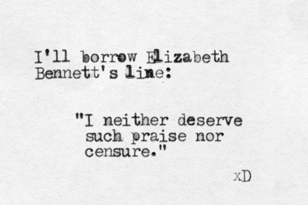 I'll borrow Elizabeth Bennett's line: "I neither deserve such praise nor censure." xD 