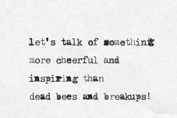 let's talk of somethinf more cheerful and inspiring than dead bees and breakups! g g 