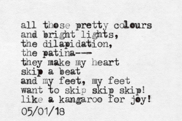all those pretty colours and bright lights, the dilapidation, the patina--- they make my heart skip a beat and my feet, my feet want to skip skip skip! like a kangaroo for joy! 05/01/18