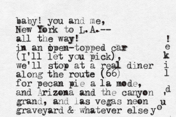 baby! you and me, New York to L.A.-- all the way! in an i o open-topped car (I'll let you pick), we'll stop at a real diner along the route (66) for pecan pie a la mode, and Arizona and the canyon grand, and las vegas neon graveyard & whatever else y o u ' d l i k e ! 