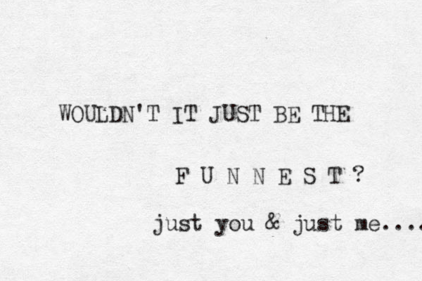 WOULDN'T IT JUST BE THE F U N N E S T ? just you & just me.... 