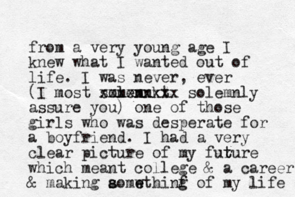 from a very you g n age I knew what I wanted out of life. I was never , ever (I most somen lemnkt m xxxxxxxxx solemnly assure you) one of those girls who was desperate for a boyfriend. I had a very clear picture of my furure t t which meant college & a career & making aomw s s e ethinf g of my life 