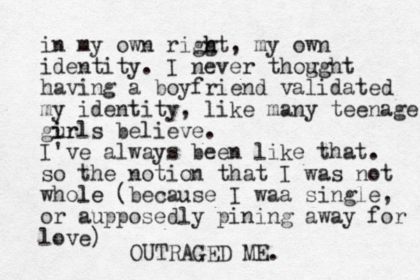 in my own riggt h h , my own identity. I never thogg ught having a boyfriend validated my identity, like many teenage gurls i ir believe. I've always been like that. so the notion that I was not whole le (because I waa single, or aupposedly pining away for love) OUTRAGED ME. 