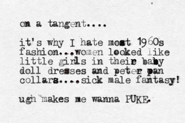 on a tangent.... it's why I hate moat s s 1960s fashion... women looked like little girls in theie r r bany b b doll dresses and petee oan r r p collara s s....sick male fantasy! ugh makes me wanna PUKE. 