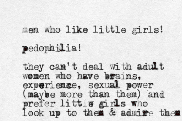 men who like little girls! pedophilia! they can't deal with adult women who have brains, expwrienxe e e c , sexual power (maybe more than them) and prefer littlw e girls who look up to them & admire them. 
