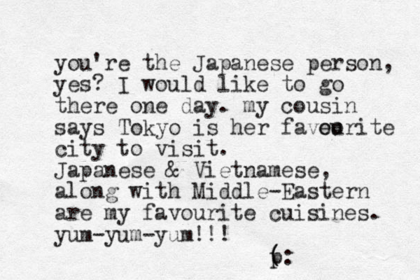 you're the Japanese person, yes? I would like to go there one day. my cousin says Tokyo is her faveo ourite city to visit. Japanese & Vietnamese, along with Middle-Eastern are my favourite cuisines. yum-yum-yum!!! ( p ( :