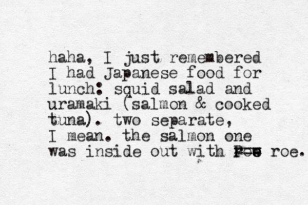 haha, I just remembered I had Japanese food for lunch: squid salad and uramaki (salmon & cooked tuna). two separate, I mean. the salmon one was inside out with row e e roe. P === 