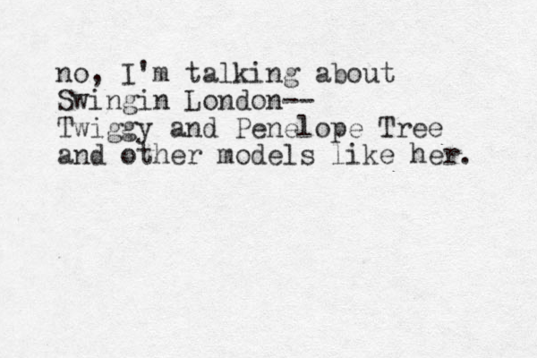 no, I'm talking about Swingin London-- Twiggy and Penelope Tree and other models like her. 