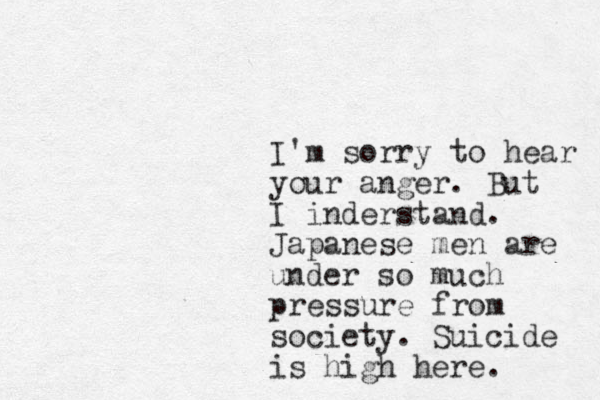 I'm sorry to hear your anger. But I inderstand. Japanese men are under so much pressure from society. Suicide is high here. 