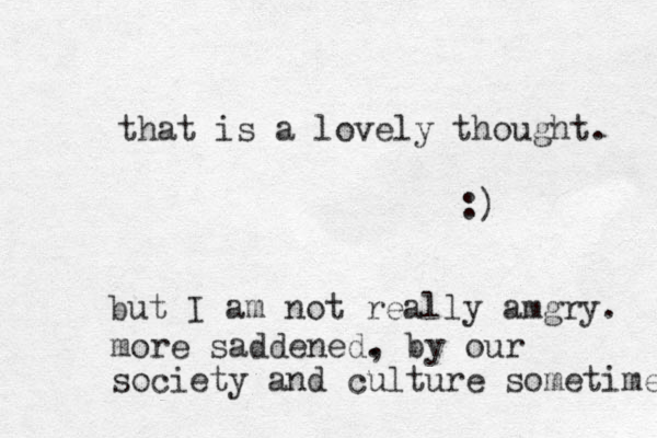 that is a lovely thought. :) but I am not really amgry. more saddened. , by our society and culture sometime 
