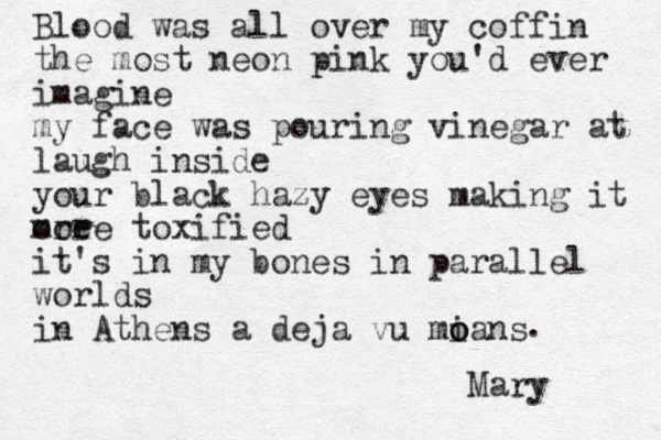 Blood was all over my coffin the most neon pink you'd ever imagine my face was pouring vinegar at laugh inside your black hazy eyes making it ore more toxified it's in my bones in parallel worlds in Athens a deja vu mians o o . Mary 