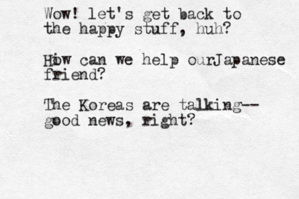 Wow! let's get back to the happy stuff, huh? Hiw can o we help ourJapanese friend? The Koreas are talking-- good news, right?