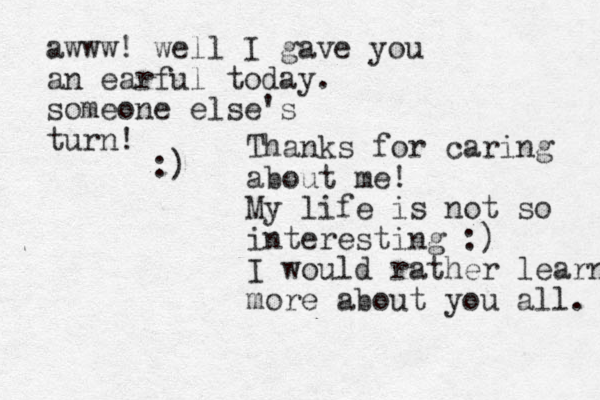 Thanks for caring about me! My life is not so interesting :) I would rather learn more about you all. awww! well I gave you an earful today. someone else's turn! :)