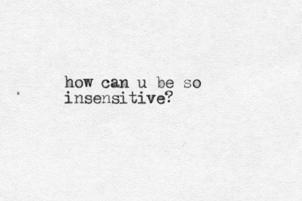 how can u be so insensitive?