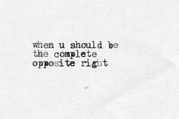 when u should be the complete opposite right
