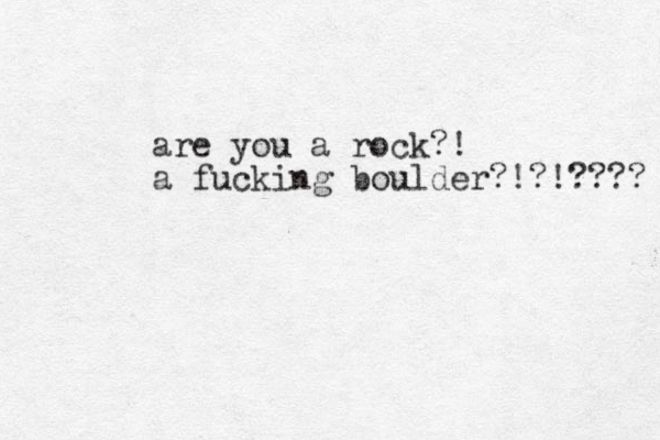 are you a rock?! a fucking boulder? !?!???? 