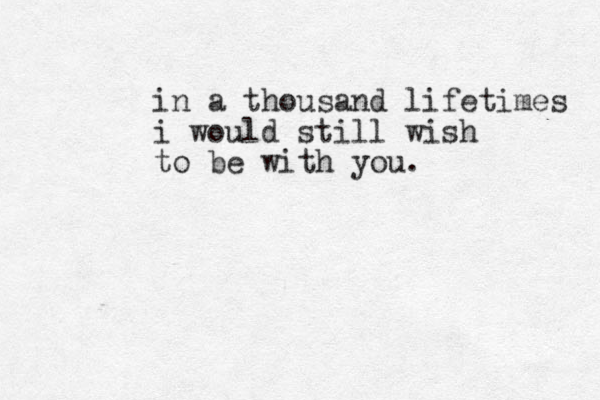 in a thousand lifetimes i would still wish to be with you.