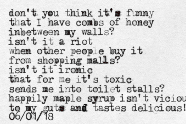 don't you think it's funny that I have combs of honey inbetween my walls? isn't it a riot when other people buy it from shopping malls? isn't it ironic that for me it's toxic sends me into toilet stalls? happily maple syrup isn't vicious to my guts anf d d tastes delicious! 06/01/18 0 