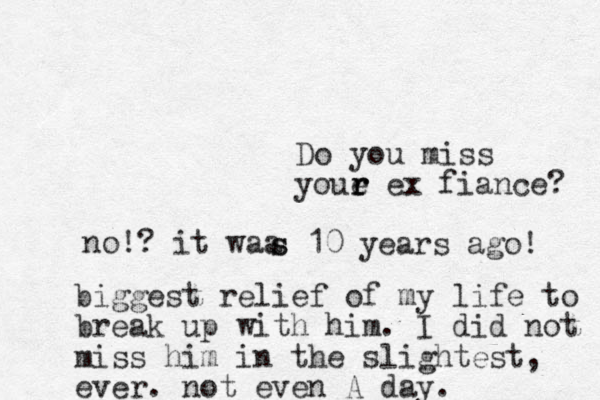 Do you miss youe r r r ex fiance? no!? it waa s s 10 years ago! biggest relief of my life to break up with him. I did not miss him in the slightest, ever. not even A day. 