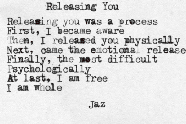 Releasing You Releasing you was a process First, I became aware Then, I released you physically Next, came the emotional release Finally, the most difficult Psychologically At last, I am free I am whole Jaz 