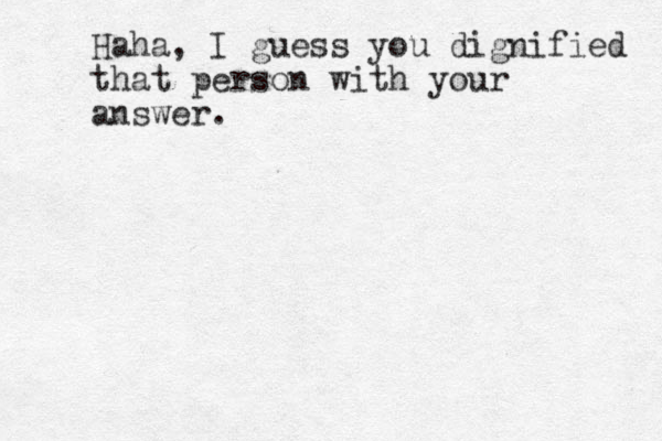 Haha, I guess you dignified that person with your answer.