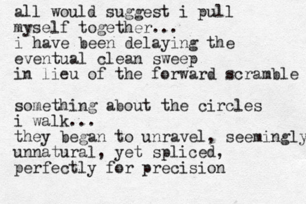 all would suggest i pull myself together... i have been delaying the eventual clean sweep in lieu of the forward scramble something about the circles i walk... they began to unravel, seemingly unnatural, yet spliced, perfectly for precision