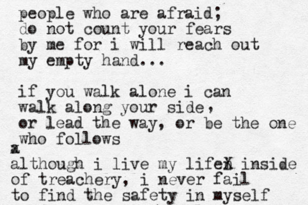 people who are afraid; do not count your fears by me for i will reach out my empty hand... if you walk alone i can walk along your side or lead the way, or be the one who follows , a x although i live my lifei n X inside of treachery, i never fail to find the safety in myself 