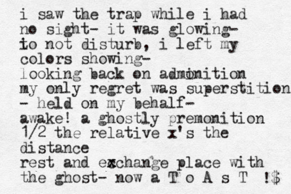i saw the trap while i had no sight- it was glowing- i to not disturb, i left my colors showing- looking back on admi onition my only regret was superstition - held on my behalf- awake! a ghostly premonition 1/2 the relative x's the distance rest and ec x xchange place with the ghost- now a T o A s T !$ 