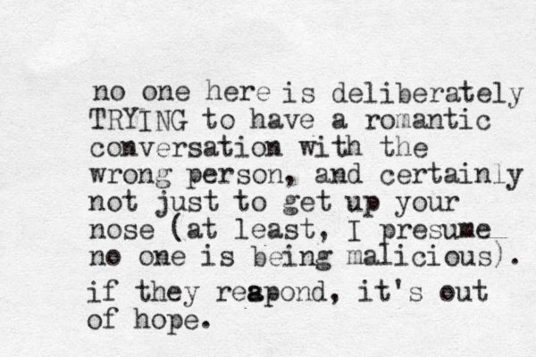 no one here is deliberately TRYING to have a romantic conversation with the wrong person, and certainly not just to get up your nose (at least, I presume no one is being malicious). if they reapond, s a it's out of hope.