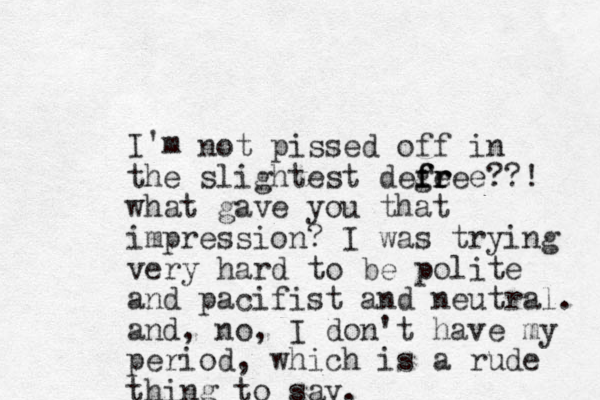 I'm not pissed off in the slightest defeee f g fr r r ??! what gave you that impression? I was trying very hard to be polite and pacifist and neutral. and, no, I don't have my period, which is a rude thing to say.