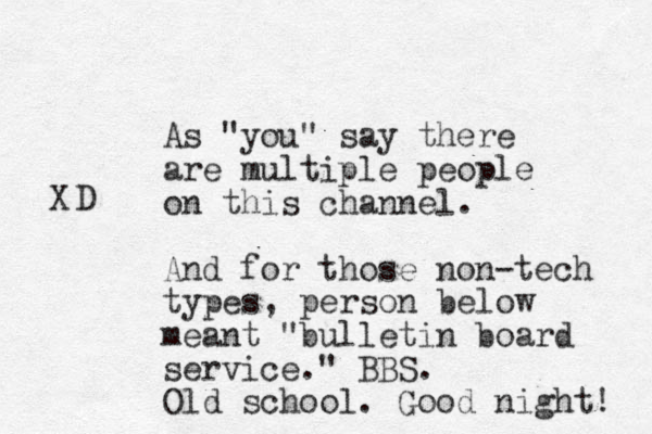 As "you" say there are multiple people on this channel. And for those non-tech types, person below meant "bulletin board service." BBS. Old school. Good night! X D