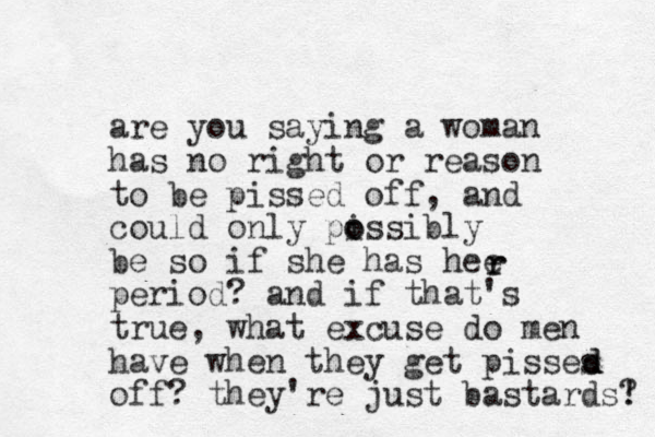 are you saying a woman has no right or reason to be pissed off , and could only pissibly o o be so if she has hee period? and if that's true, what excuse do men have when they get pisses off? they're just bastards! ? d d r r 