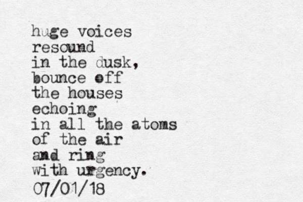 huge voices resound in the dusk, bounce off the houses echoing in all the atoms of the air and ring with urgency. 07/01/18