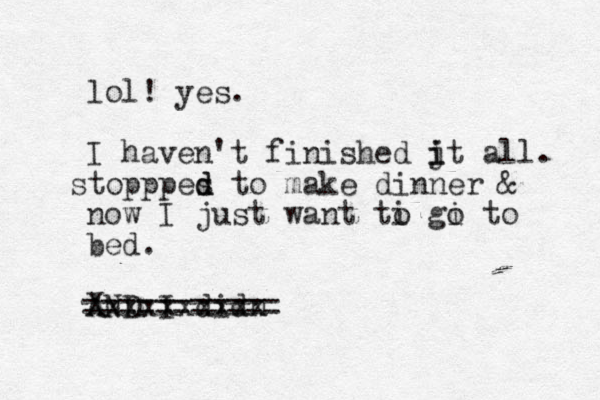 lol! yes. I haven't finished jt i i all. topppes s d d to make dinner & now I just want ti gi o o to bed. AND I didn Xxxxxxxxxx ===========