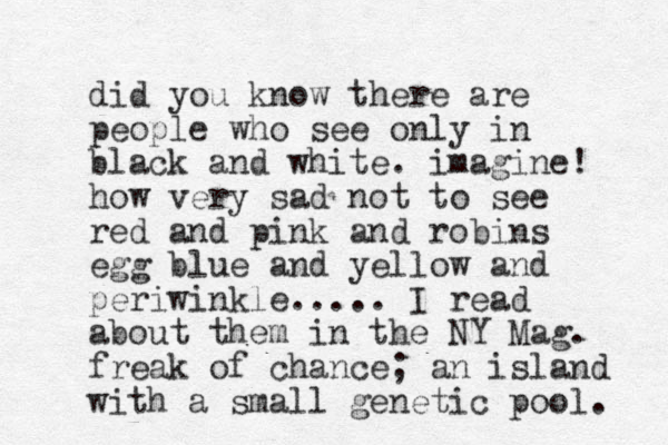 did you know there are people who see only in black and white. imagine! how very sad not to see red and pink and robins egg blue and yellow and periwinkle..... I read about them in the NY Mag. freak of chance; an island with a small genetic pool. 