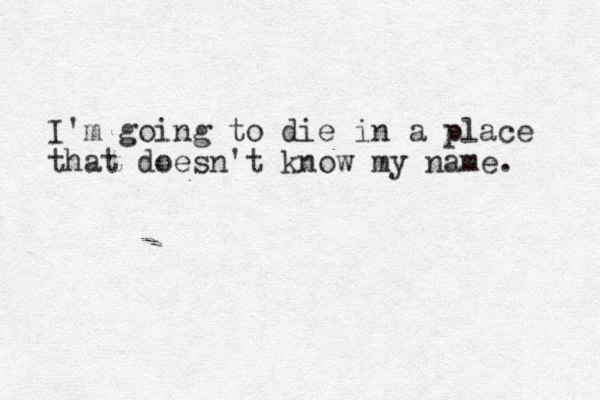 I'm going to die in a place that doesn't know my name. 