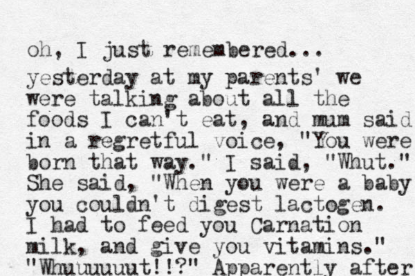 oh, I just remembered... yesterday at my parents' we were talking about all the foods I can't eat, and mum said in a regretful voice, "You were born that way." I said, "Whut." She said, "When you were a baby you couldn't digest lactogen. I had to feed you Carnation milk, and give you vitamins." "Whuuuuuut!!?" Apparently after 