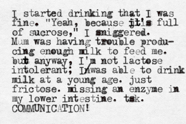 I started drinking that I was fine. "Yeah, because jt' ili it s full of sucrose," I sniggered. Mum was having trouble produ- cing enough milk to feed me. bur a t t nyway, I'm not lactose intolerant; Inwas / able to drink milk at a young age. just frictose. missing an enzyme in my lower intestine. tsk. COMMUNICATION! 