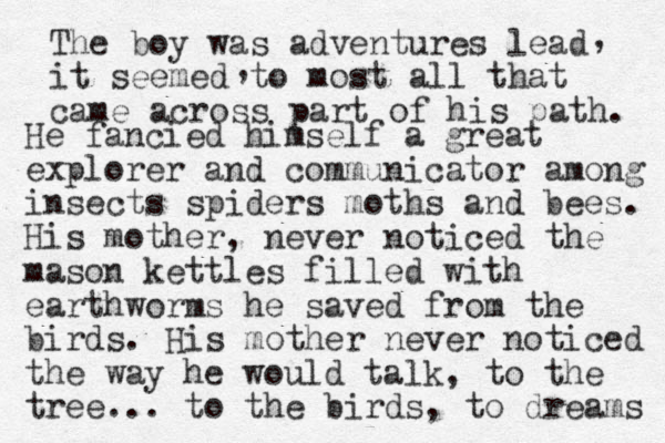 The boy was adventures lead it seemed to most all that came across part of his path. , , He fancied himself a great explorer and communicator among insects spiders moths and bees. His mother, never noticed the mason kettles filled with earthworms he saved from the birds. His mother never noticed the way he would talk, to the tree... to the birds, to dreams 