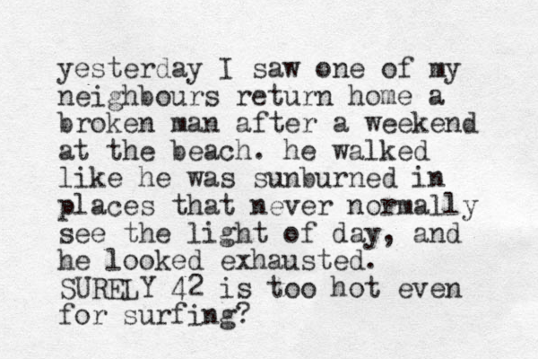 yesterday I saw one of my neighbours return home a broken man after a weekend at the beach. he walked like he was sunburned in places that never normally see the light of day, and he looked exhausted. SURELY 42 is too hot even for surfing?
