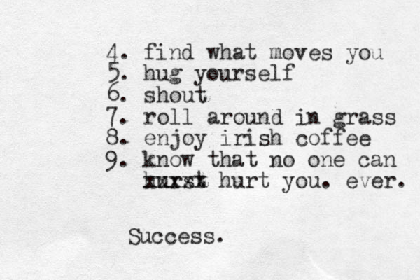 4. find what moves you 5. hug yourself 6. shout 7. roll around in grass 8. enjoy irish coffee 9. know that no one can hurst xxxxx hurt you. ever. Success.
