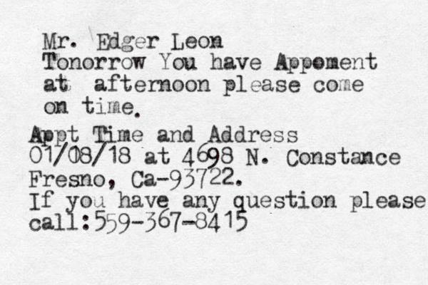 Mr. Edger Leon Tonorrow You have Appoment at a fternoon please come on time . Appt Time and Address 01/1 08/18 at 4698 N. Constance Fresno, Ca-93722. If you have any question please call:559-367-8415