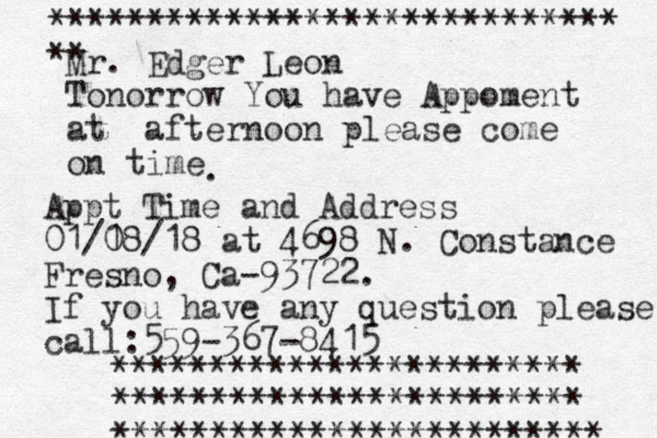 Mr. Edger Leon Tonorrow You have Appoment at a fternoon please come on time . Appt Time and Address 01/1 08/18 at 4698 N. Constance Fresno, Ca-93722. If you have any question please call:559-367-8415 ************************ ************************ ************************* ***************************** **