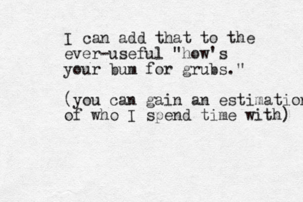 I can add that to the ever-useful "how's your bum for grubs." (you can gain an estimation of who I spend time with) 
