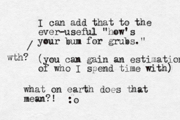I can add that to the ever-useful "how's your bum for grubs." (you can gain an estimation of who I spend time with) / wth? what on earth does that mean?! :o