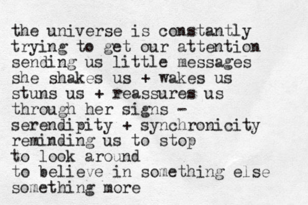 the universe is constantly trying to get our attention sending us little messages she shakes us + wakes us stuns us + reassures us through her signs - serendipity + synchronicity reminding us to stop to look around to believe in something else something more 