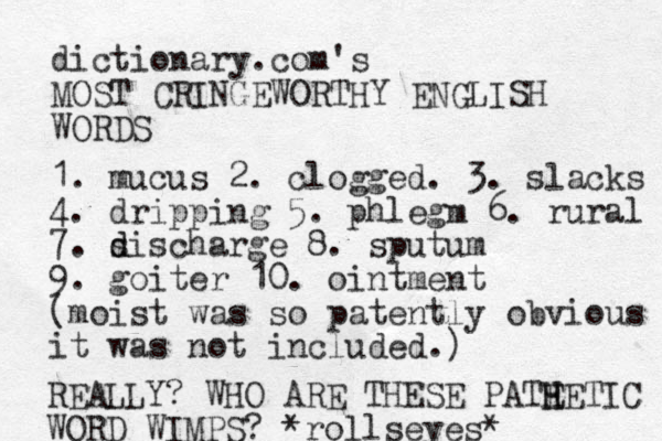 dictionary.com's MOST CRINGEWORTHY ENGLISH WORDS 1. mucus 2. clogged. 3. slacks 4. dripping 5. phlegm 6. rural 7. sischarge d d 8. sputum 9. goiter 10. ointment (moist was so patently obvious it was not included.) REALLY? WHO ARE THESE PATE H HETIC WORD WIMPS? *rollseyes* 